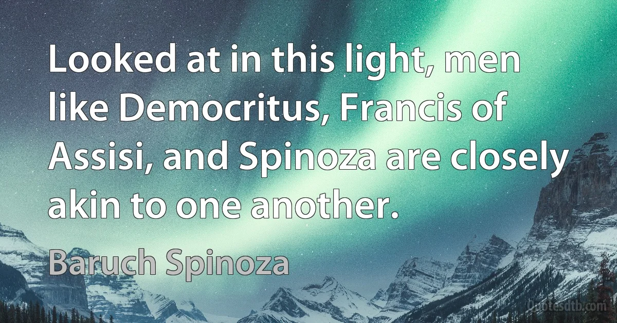 Looked at in this light, men like Democritus, Francis of Assisi, and Spinoza are closely akin to one another. (Baruch Spinoza)