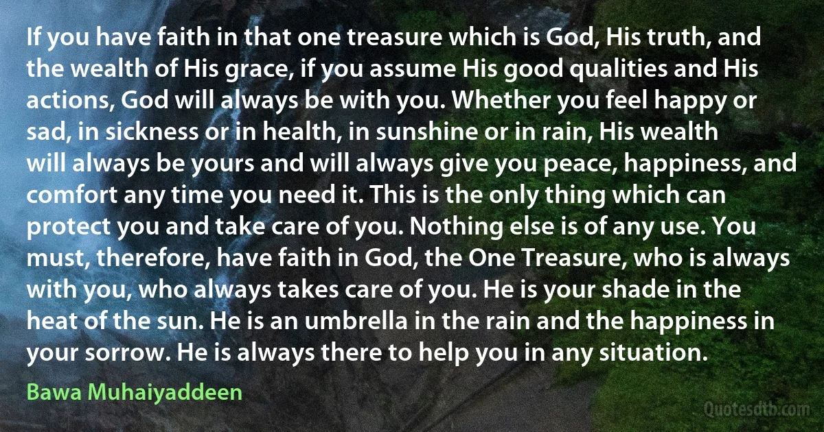 If you have faith in that one treasure which is God, His truth, and the wealth of His grace, if you assume His good qualities and His actions, God will always be with you. Whether you feel happy or sad, in sickness or in health, in sunshine or in rain, His wealth will always be yours and will always give you peace, happiness, and comfort any time you need it. This is the only thing which can protect you and take care of you. Nothing else is of any use. You must, therefore, have faith in God, the One Treasure, who is always with you, who always takes care of you. He is your shade in the heat of the sun. He is an umbrella in the rain and the happiness in your sorrow. He is always there to help you in any situation. (Bawa Muhaiyaddeen)