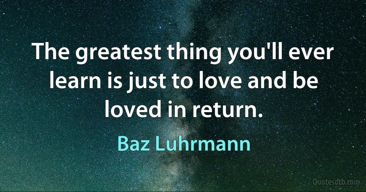 The greatest thing you'll ever learn is just to love and be loved in return. (Baz Luhrmann)