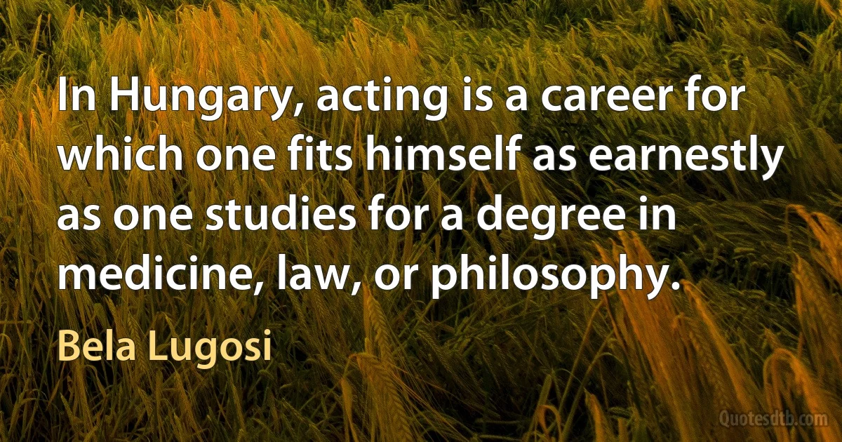 In Hungary, acting is a career for which one fits himself as earnestly as one studies for a degree in medicine, law, or philosophy. (Bela Lugosi)