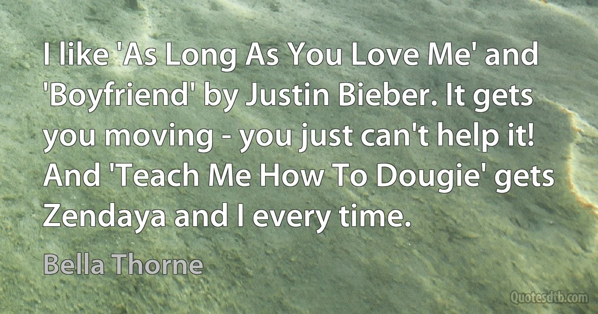 I like 'As Long As You Love Me' and 'Boyfriend' by Justin Bieber. It gets you moving - you just can't help it! And 'Teach Me How To Dougie' gets Zendaya and I every time. (Bella Thorne)