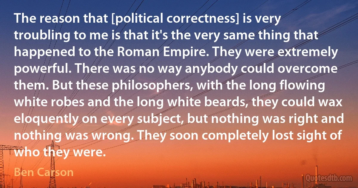 The reason that [political correctness] is very troubling to me is that it's the very same thing that happened to the Roman Empire. They were extremely powerful. There was no way anybody could overcome them. But these philosophers, with the long flowing white robes and the long white beards, they could wax eloquently on every subject, but nothing was right and nothing was wrong. They soon completely lost sight of who they were. (Ben Carson)