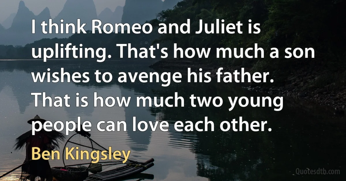 I think Romeo and Juliet is uplifting. That's how much a son wishes to avenge his father. That is how much two young people can love each other. (Ben Kingsley)