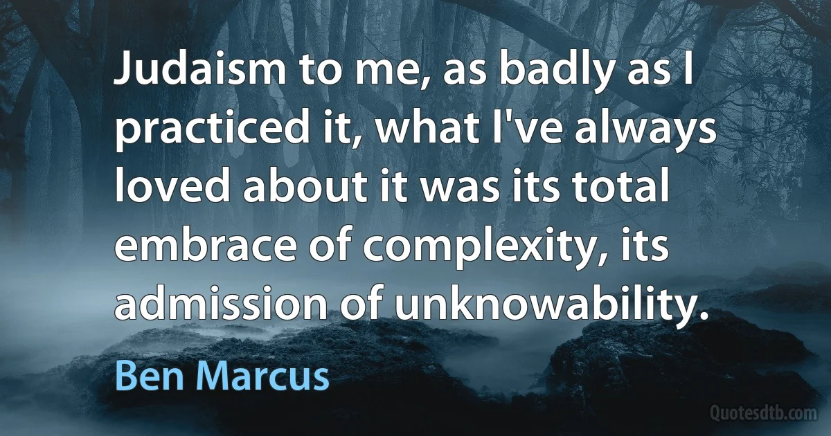 Judaism to me, as badly as I practiced it, what I've always loved about it was its total embrace of complexity, its admission of unknowability. (Ben Marcus)