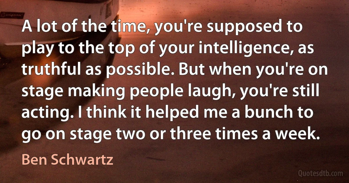 A lot of the time, you're supposed to play to the top of your intelligence, as truthful as possible. But when you're on stage making people laugh, you're still acting. I think it helped me a bunch to go on stage two or three times a week. (Ben Schwartz)