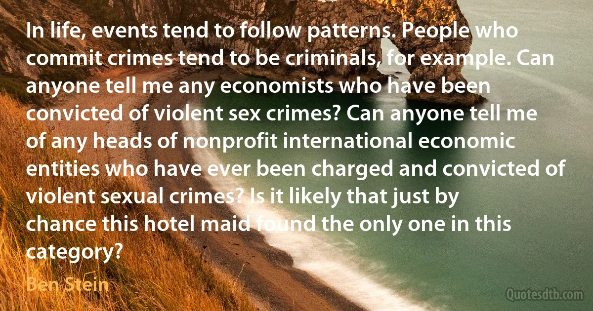 In life, events tend to follow patterns. People who commit crimes tend to be criminals, for example. Can anyone tell me any economists who have been convicted of violent sex crimes? Can anyone tell me of any heads of nonprofit international economic entities who have ever been charged and convicted of violent sexual crimes? Is it likely that just by chance this hotel maid found the only one in this category? (Ben Stein)