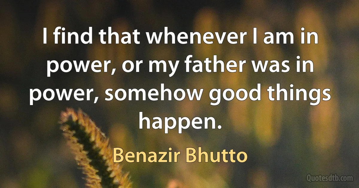 I find that whenever I am in power, or my father was in power, somehow good things happen. (Benazir Bhutto)