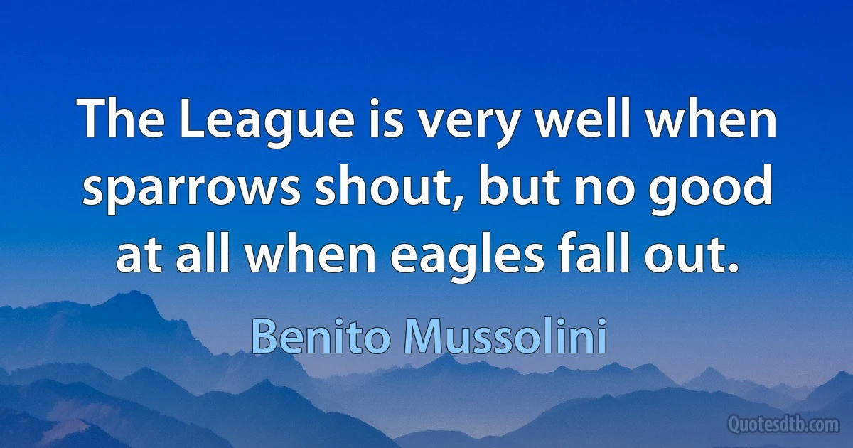 The League is very well when sparrows shout, but no good at all when eagles fall out. (Benito Mussolini)