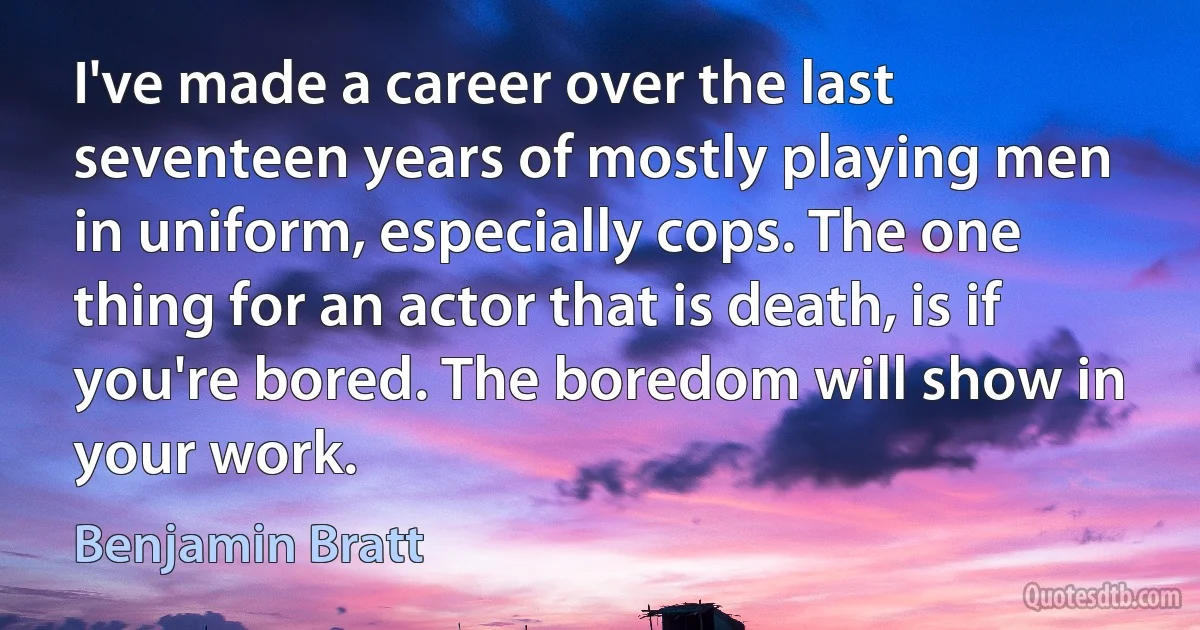 I've made a career over the last seventeen years of mostly playing men in uniform, especially cops. The one thing for an actor that is death, is if you're bored. The boredom will show in your work. (Benjamin Bratt)