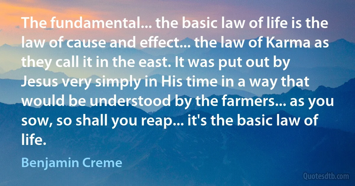 The fundamental... the basic law of life is the law of cause and effect... the law of Karma as they call it in the east. It was put out by Jesus very simply in His time in a way that would be understood by the farmers... as you sow, so shall you reap... it's the basic law of life. (Benjamin Creme)