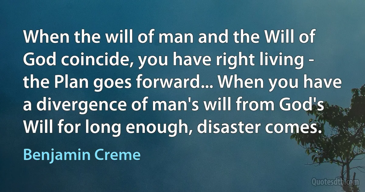 When the will of man and the Will of God coincide, you have right living - the Plan goes forward... When you have a divergence of man's will from God's Will for long enough, disaster comes. (Benjamin Creme)