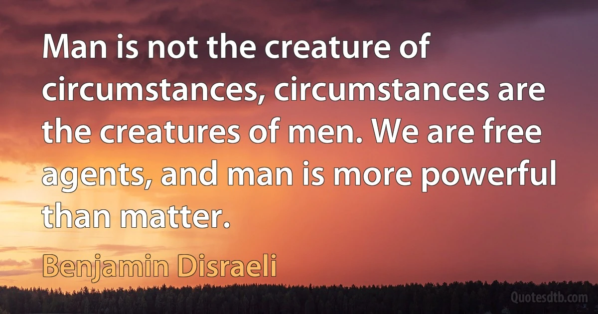 Man is not the creature of circumstances, circumstances are the creatures of men. We are free agents, and man is more powerful than matter. (Benjamin Disraeli)