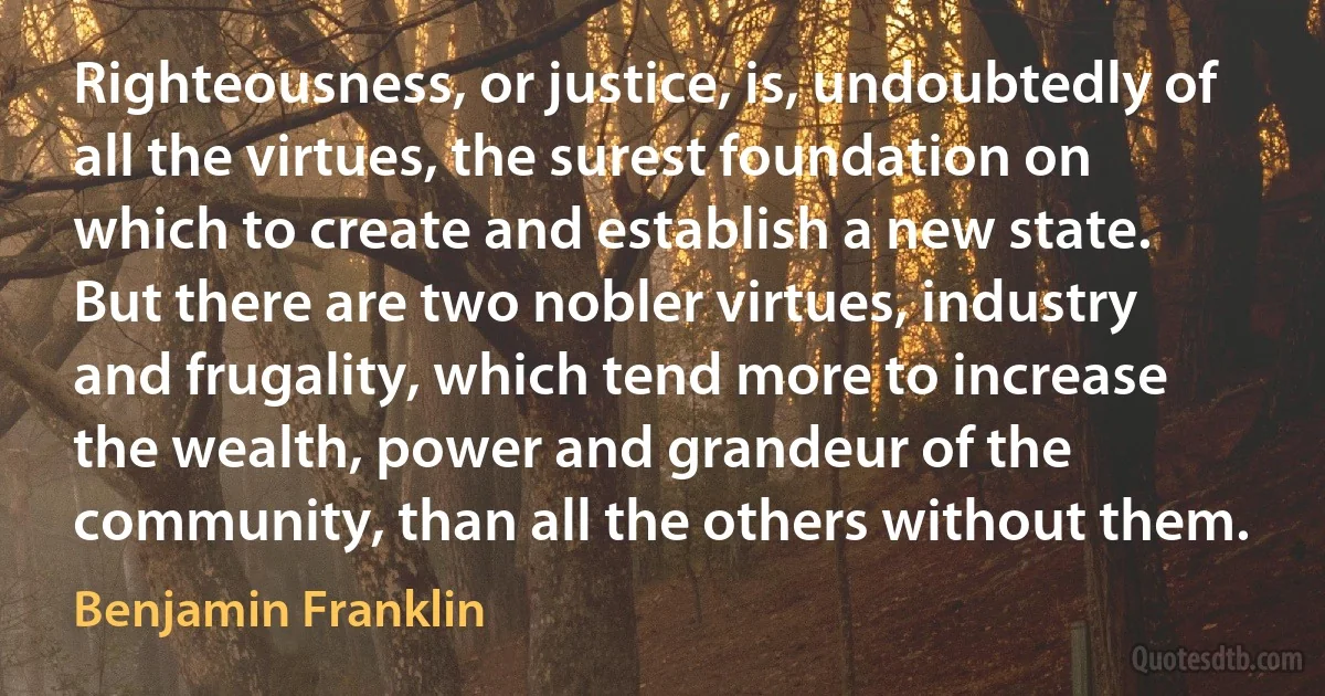 Righteousness, or justice, is, undoubtedly of all the virtues, the surest foundation on which to create and establish a new state. But there are two nobler virtues, industry and frugality, which tend more to increase the wealth, power and grandeur of the community, than all the others without them. (Benjamin Franklin)