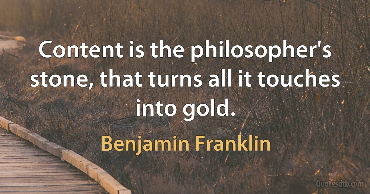 Content is the philosopher's stone, that turns all it touches into gold. (Benjamin Franklin)