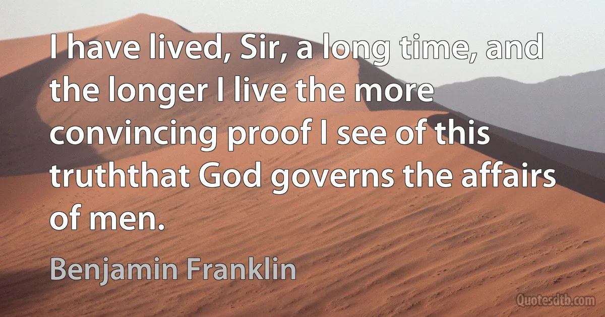 I have lived, Sir, a long time, and the longer I live the more convincing proof I see of this truththat God governs the affairs of men. (Benjamin Franklin)