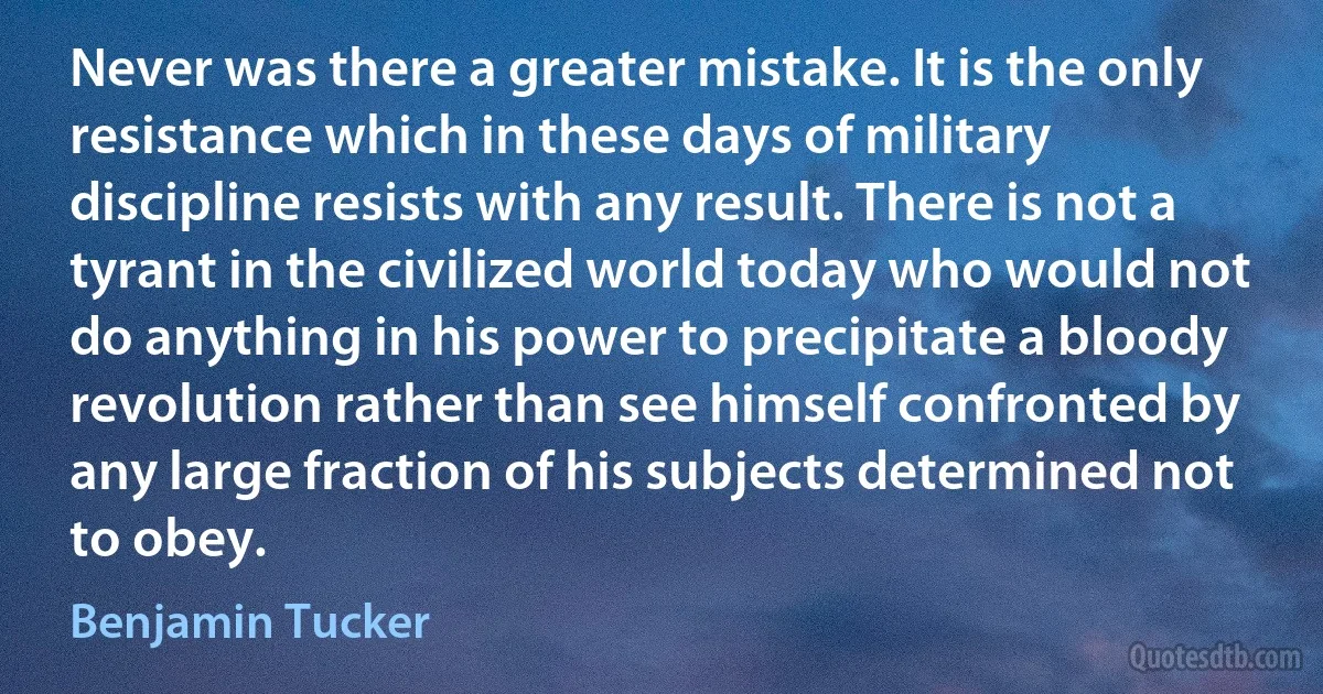 Never was there a greater mistake. It is the only resistance which in these days of military discipline resists with any result. There is not a tyrant in the civilized world today who would not do anything in his power to precipitate a bloody revolution rather than see himself confronted by any large fraction of his subjects determined not to obey. (Benjamin Tucker)