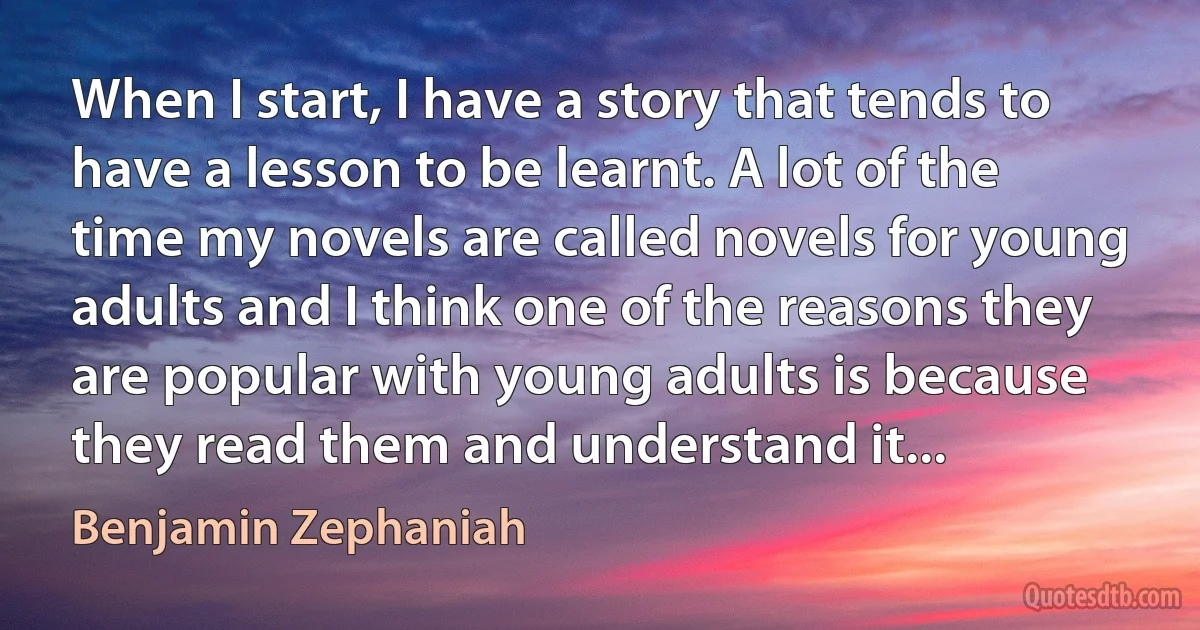 When I start, I have a story that tends to have a lesson to be learnt. A lot of the time my novels are called novels for young adults and I think one of the reasons they are popular with young adults is because they read them and understand it... (Benjamin Zephaniah)