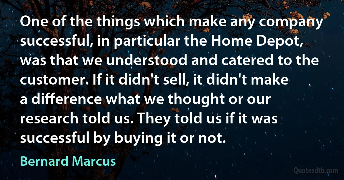 One of the things which make any company successful, in particular the Home Depot, was that we understood and catered to the customer. If it didn't sell, it didn't make a difference what we thought or our research told us. They told us if it was successful by buying it or not. (Bernard Marcus)