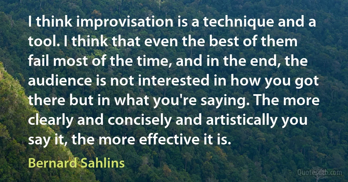 I think improvisation is a technique and a tool. I think that even the best of them fail most of the time, and in the end, the audience is not interested in how you got there but in what you're saying. The more clearly and concisely and artistically you say it, the more effective it is. (Bernard Sahlins)