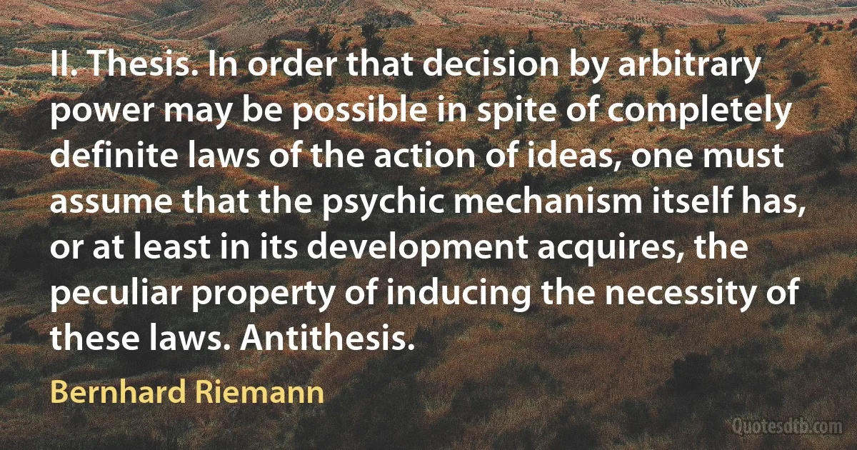 II. Thesis. In order that decision by arbitrary power may be possible in spite of completely definite laws of the action of ideas, one must assume that the psychic mechanism itself has, or at least in its development acquires, the peculiar property of inducing the necessity of these laws. Antithesis. (Bernhard Riemann)