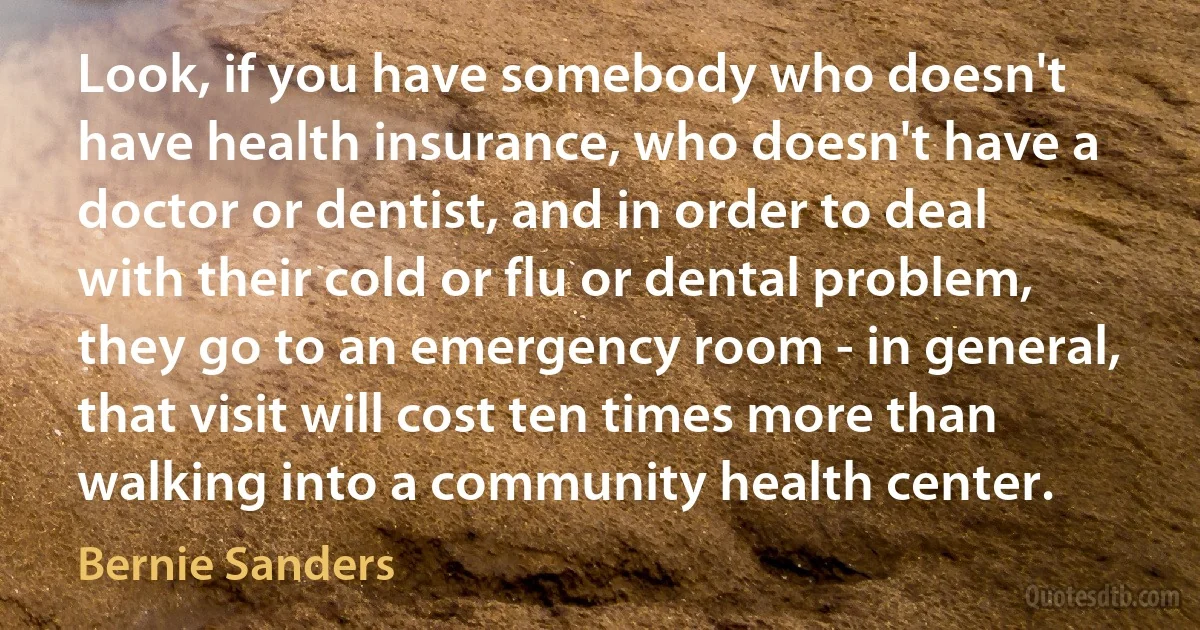 Look, if you have somebody who doesn't have health insurance, who doesn't have a doctor or dentist, and in order to deal with their cold or flu or dental problem, they go to an emergency room - in general, that visit will cost ten times more than walking into a community health center. (Bernie Sanders)