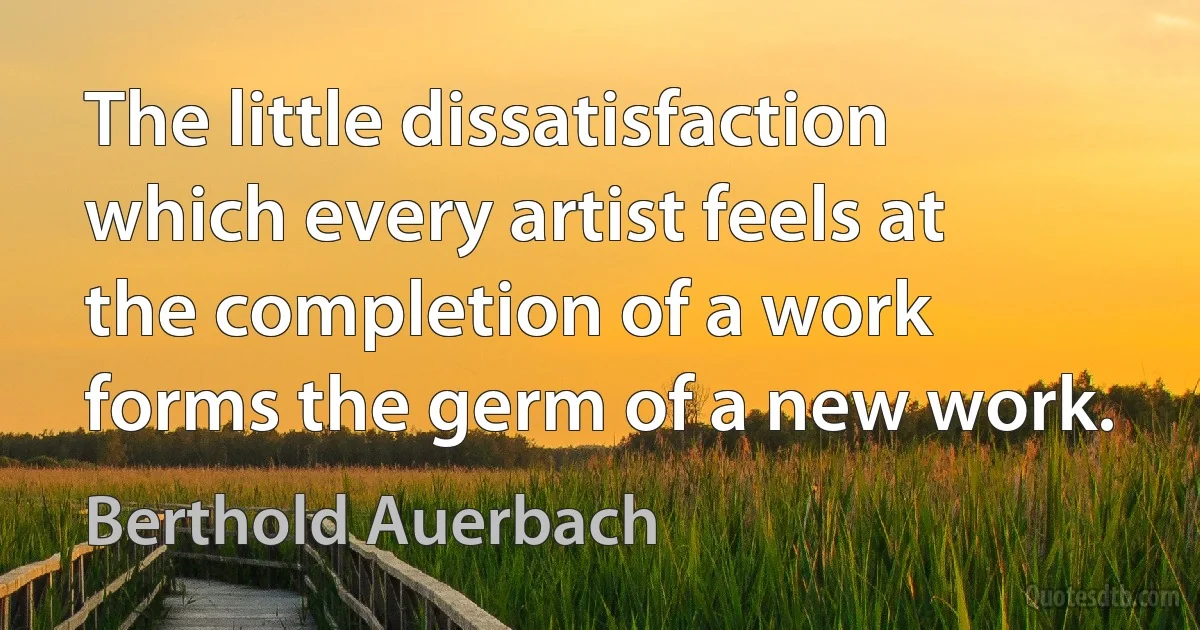 The little dissatisfaction which every artist feels at the completion of a work forms the germ of a new work. (Berthold Auerbach)