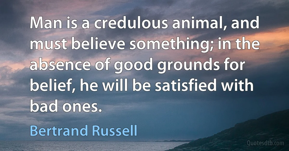 Man is a credulous animal, and must believe something; in the absence of good grounds for belief, he will be satisfied with bad ones. (Bertrand Russell)