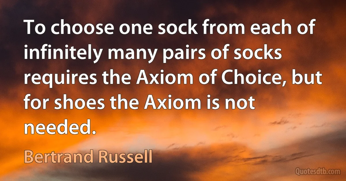 To choose one sock from each of infinitely many pairs of socks requires the Axiom of Choice, but for shoes the Axiom is not needed. (Bertrand Russell)