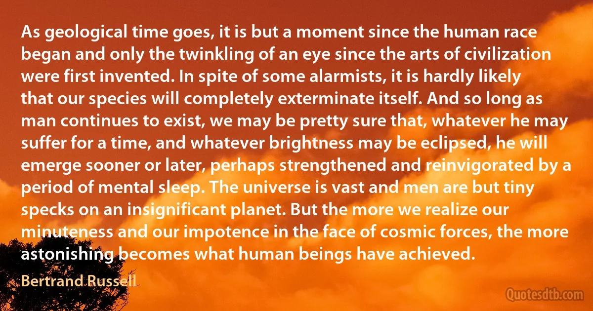 As geological time goes, it is but a moment since the human race began and only the twinkling of an eye since the arts of civilization were first invented. In spite of some alarmists, it is hardly likely that our species will completely exterminate itself. And so long as man continues to exist, we may be pretty sure that, whatever he may suffer for a time, and whatever brightness may be eclipsed, he will emerge sooner or later, perhaps strengthened and reinvigorated by a period of mental sleep. The universe is vast and men are but tiny specks on an insignificant planet. But the more we realize our minuteness and our impotence in the face of cosmic forces, the more astonishing becomes what human beings have achieved. (Bertrand Russell)