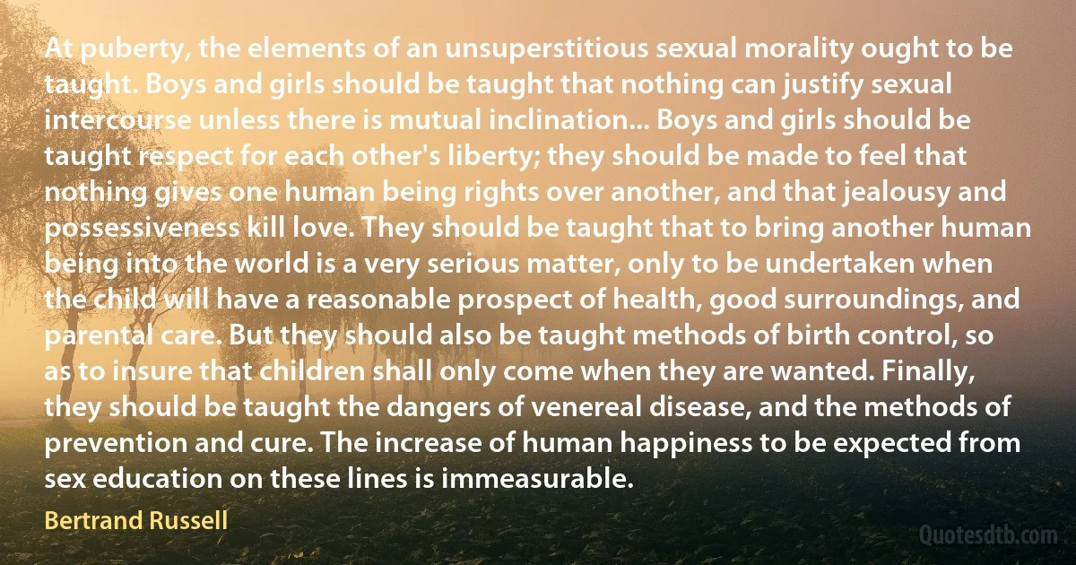 At puberty, the elements of an unsuperstitious sexual morality ought to be taught. Boys and girls should be taught that nothing can justify sexual intercourse unless there is mutual inclination... Boys and girls should be taught respect for each other's liberty; they should be made to feel that nothing gives one human being rights over another, and that jealousy and possessiveness kill love. They should be taught that to bring another human being into the world is a very serious matter, only to be undertaken when the child will have a reasonable prospect of health, good surroundings, and parental care. But they should also be taught methods of birth control, so as to insure that children shall only come when they are wanted. Finally, they should be taught the dangers of venereal disease, and the methods of prevention and cure. The increase of human happiness to be expected from sex education on these lines is immeasurable. (Bertrand Russell)