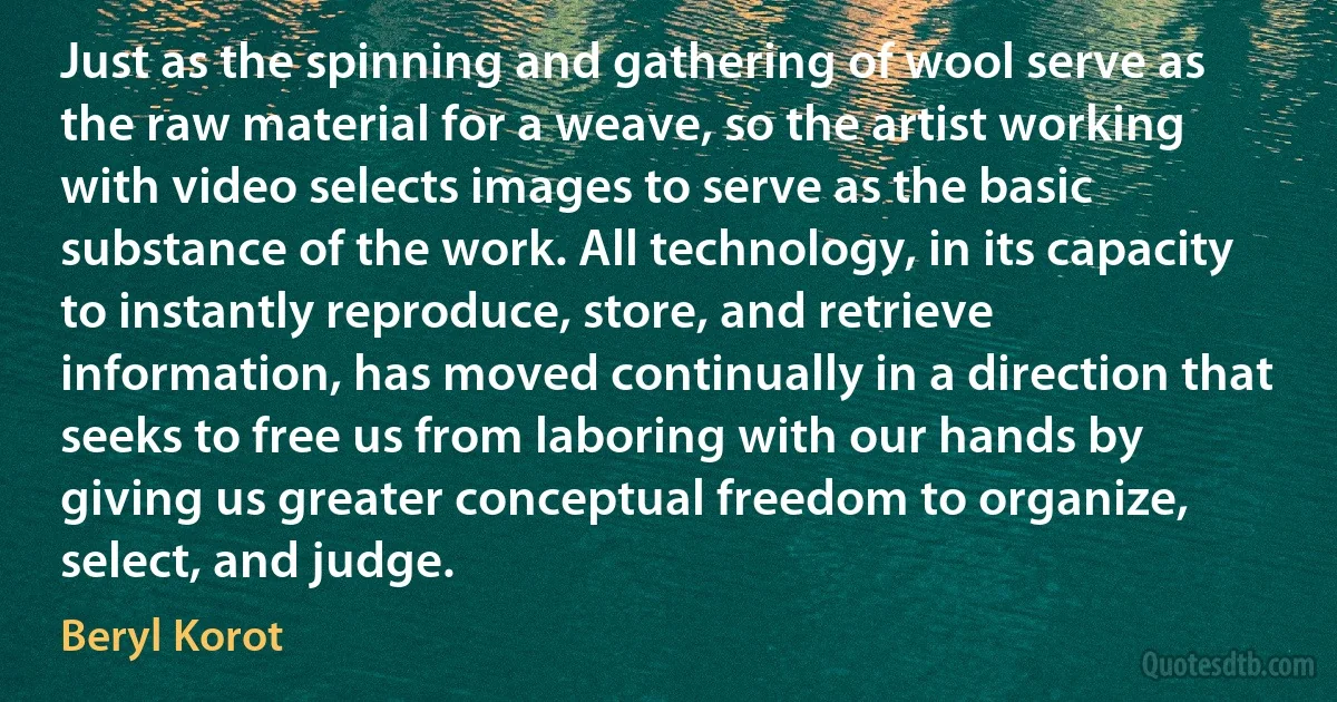 Just as the spinning and gathering of wool serve as the raw material for a weave, so the artist working with video selects images to serve as the basic substance of the work. All technology, in its capacity to instantly reproduce, store, and retrieve information, has moved continually in a direction that seeks to free us from laboring with our hands by giving us greater conceptual freedom to organize, select, and judge. (Beryl Korot)