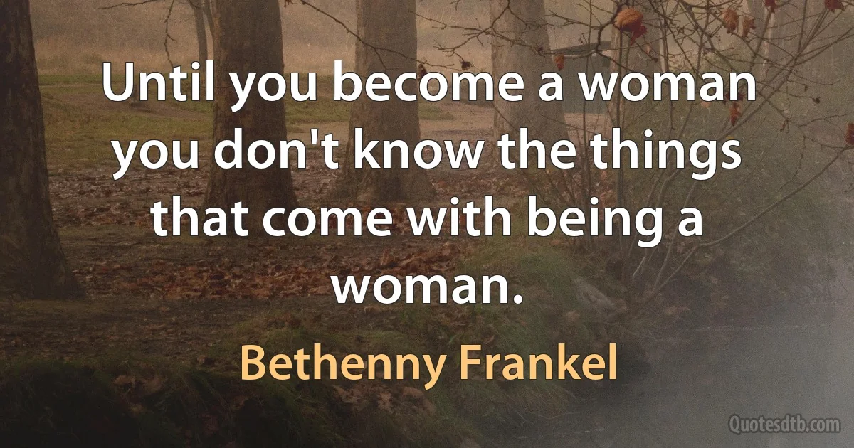 Until you become a woman you don't know the things that come with being a woman. (Bethenny Frankel)