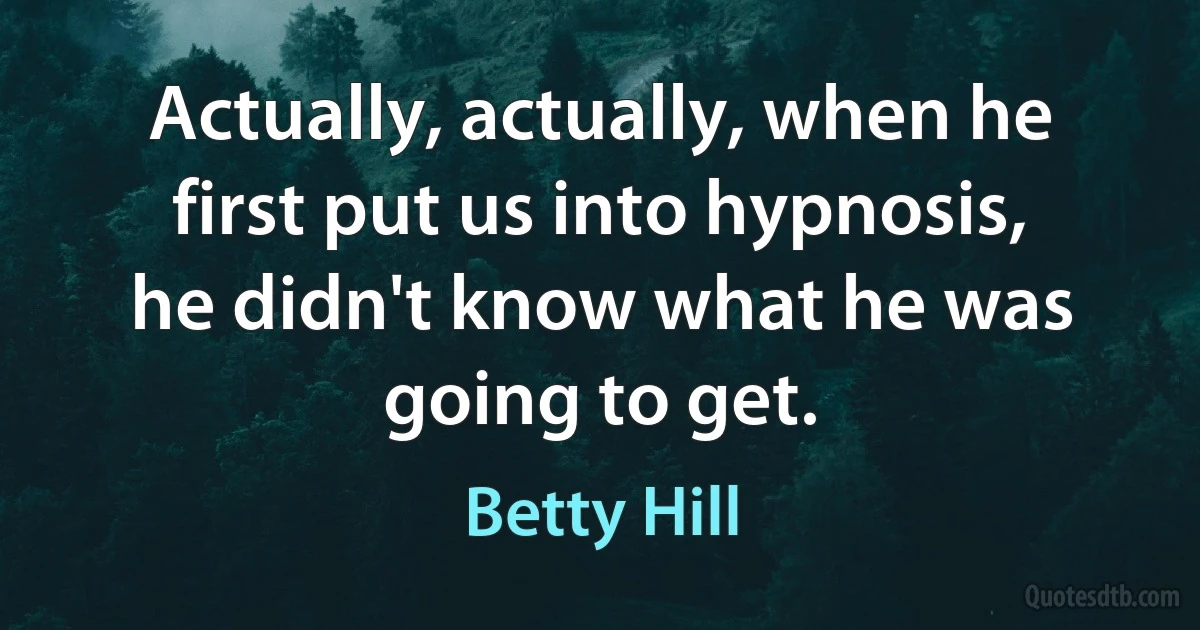 Actually, actually, when he first put us into hypnosis, he didn't know what he was going to get. (Betty Hill)