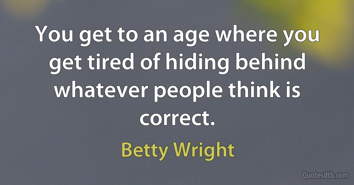 You get to an age where you get tired of hiding behind whatever people think is correct. (Betty Wright)