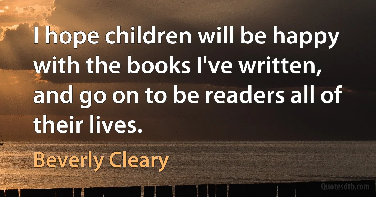 I hope children will be happy with the books I've written, and go on to be readers all of their lives. (Beverly Cleary)