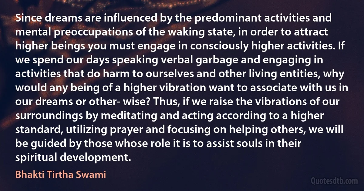 Since dreams are influenced by the predominant activities and mental preoccupations of the waking state, in order to attract higher beings you must engage in consciously higher activities. If we spend our days speaking verbal garbage and engaging in activities that do harm to ourselves and other living entities, why would any being of a higher vibration want to associate with us in our dreams or other- wise? Thus, if we raise the vibrations of our surroundings by meditating and acting according to a higher standard, utilizing prayer and focusing on helping others, we will be guided by those whose role it is to assist souls in their spiritual development. (Bhakti Tirtha Swami)