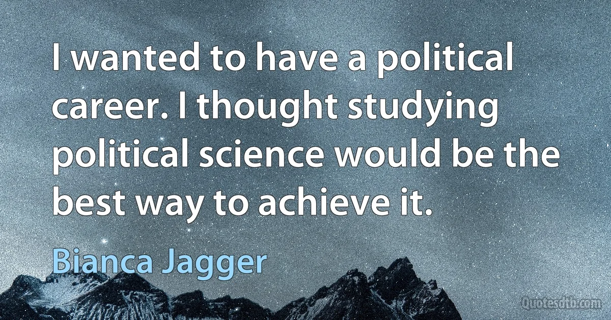 I wanted to have a political career. I thought studying political science would be the best way to achieve it. (Bianca Jagger)