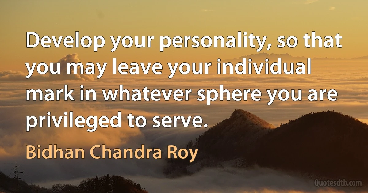 Develop your personality, so that you may leave your individual mark in whatever sphere you are privileged to serve. (Bidhan Chandra Roy)