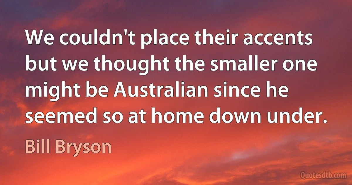 We couldn't place their accents but we thought the smaller one might be Australian since he seemed so at home down under. (Bill Bryson)