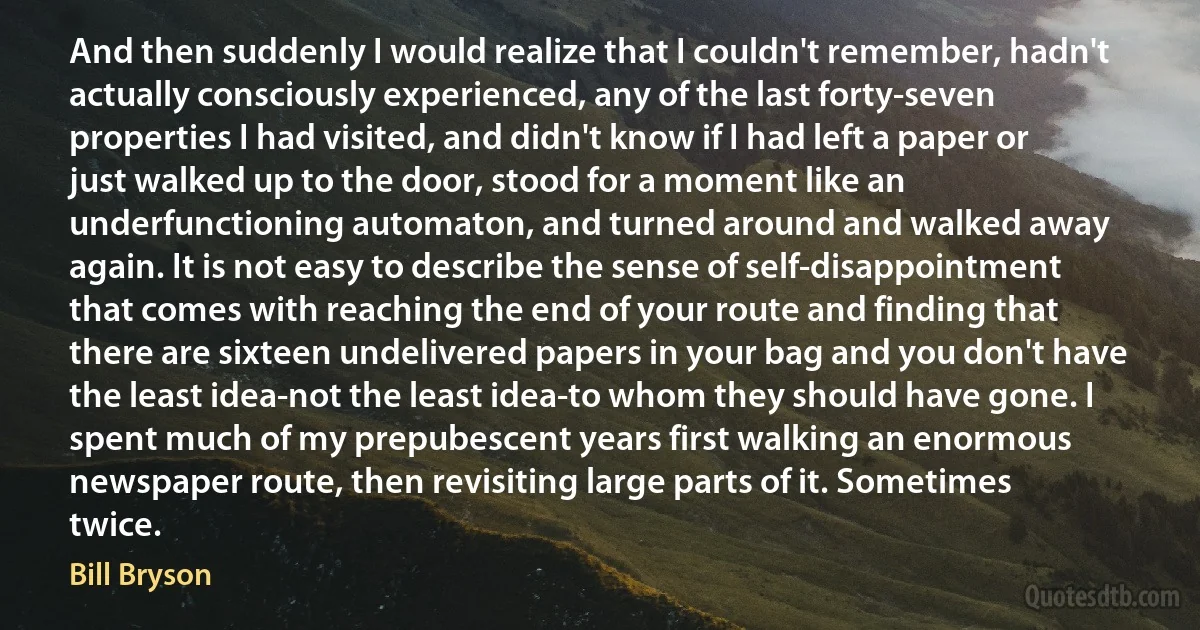 And then suddenly I would realize that I couldn't remember, hadn't actually consciously experienced, any of the last forty-seven properties I had visited, and didn't know if I had left a paper or just walked up to the door, stood for a moment like an underfunctioning automaton, and turned around and walked away again. It is not easy to describe the sense of self-disappointment that comes with reaching the end of your route and finding that there are sixteen undelivered papers in your bag and you don't have the least idea-not the least idea-to whom they should have gone. I spent much of my prepubescent years first walking an enormous newspaper route, then revisiting large parts of it. Sometimes twice. (Bill Bryson)