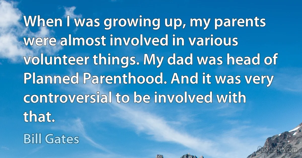 When I was growing up, my parents were almost involved in various volunteer things. My dad was head of Planned Parenthood. And it was very controversial to be involved with that. (Bill Gates)