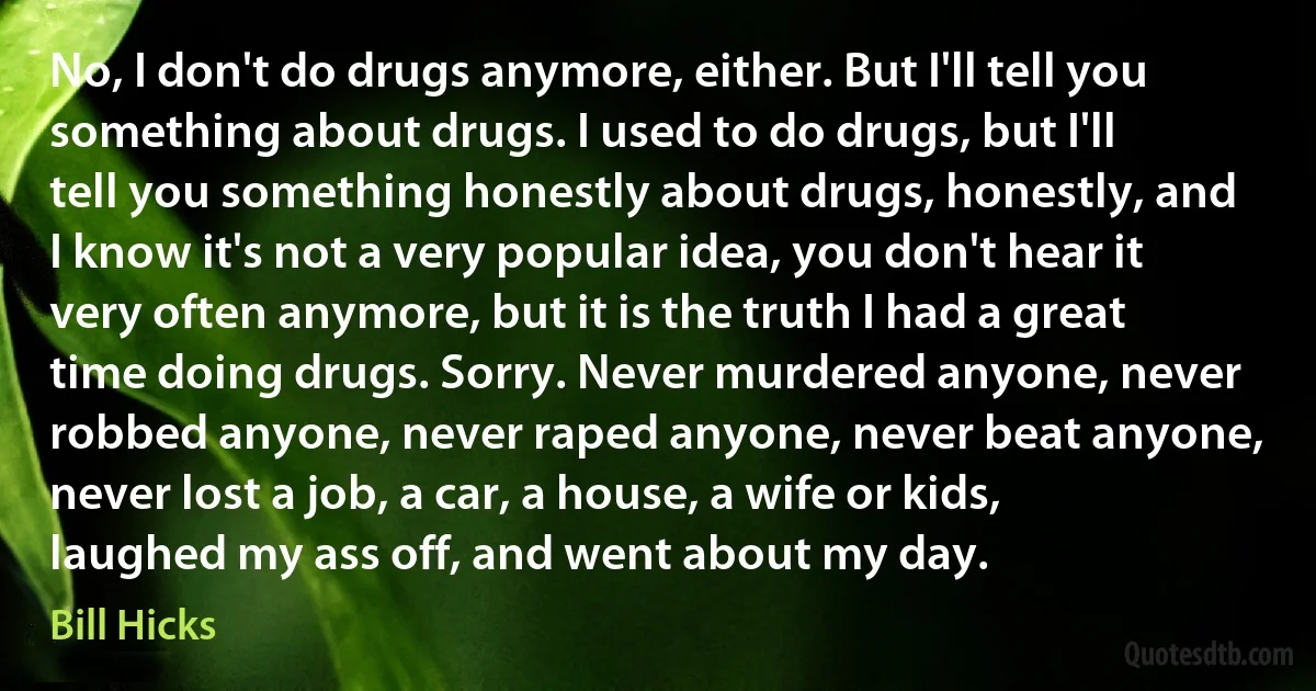 No, I don't do drugs anymore, either. But I'll tell you something about drugs. I used to do drugs, but I'll tell you something honestly about drugs, honestly, and I know it's not a very popular idea, you don't hear it very often anymore, but it is the truth I had a great time doing drugs. Sorry. Never murdered anyone, never robbed anyone, never raped anyone, never beat anyone, never lost a job, a car, a house, a wife or kids, laughed my ass off, and went about my day. (Bill Hicks)