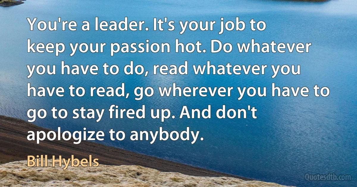 You're a leader. It's your job to keep your passion hot. Do whatever you have to do, read whatever you have to read, go wherever you have to go to stay fired up. And don't apologize to anybody. (Bill Hybels)