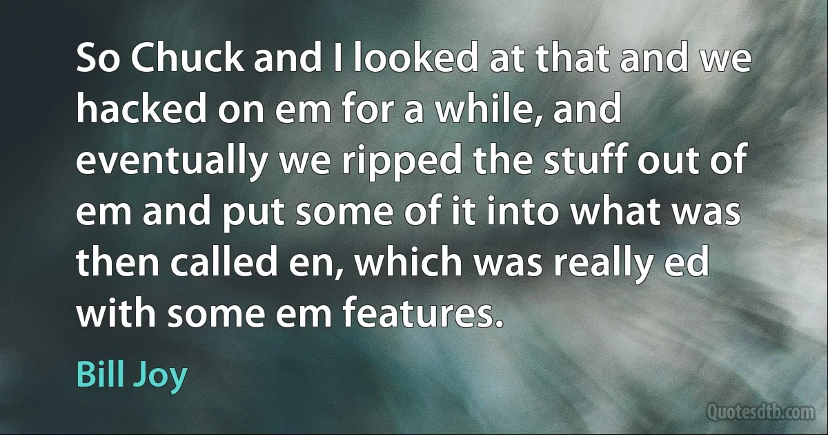 So Chuck and I looked at that and we hacked on em for a while, and eventually we ripped the stuff out of em and put some of it into what was then called en, which was really ed with some em features. (Bill Joy)