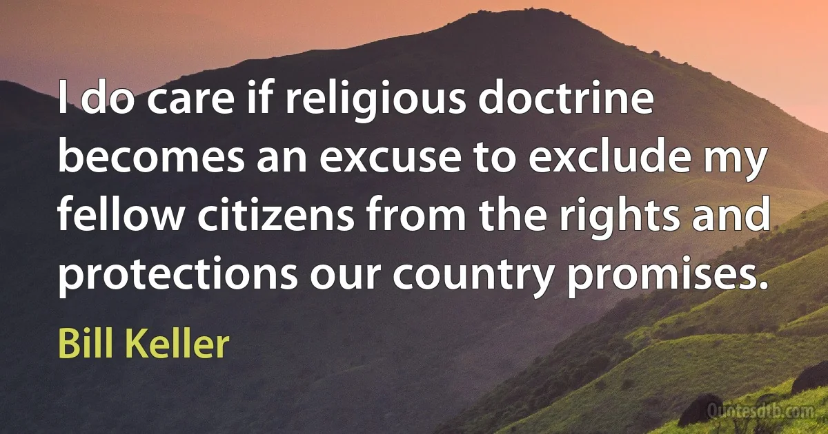 I do care if religious doctrine becomes an excuse to exclude my fellow citizens from the rights and protections our country promises. (Bill Keller)