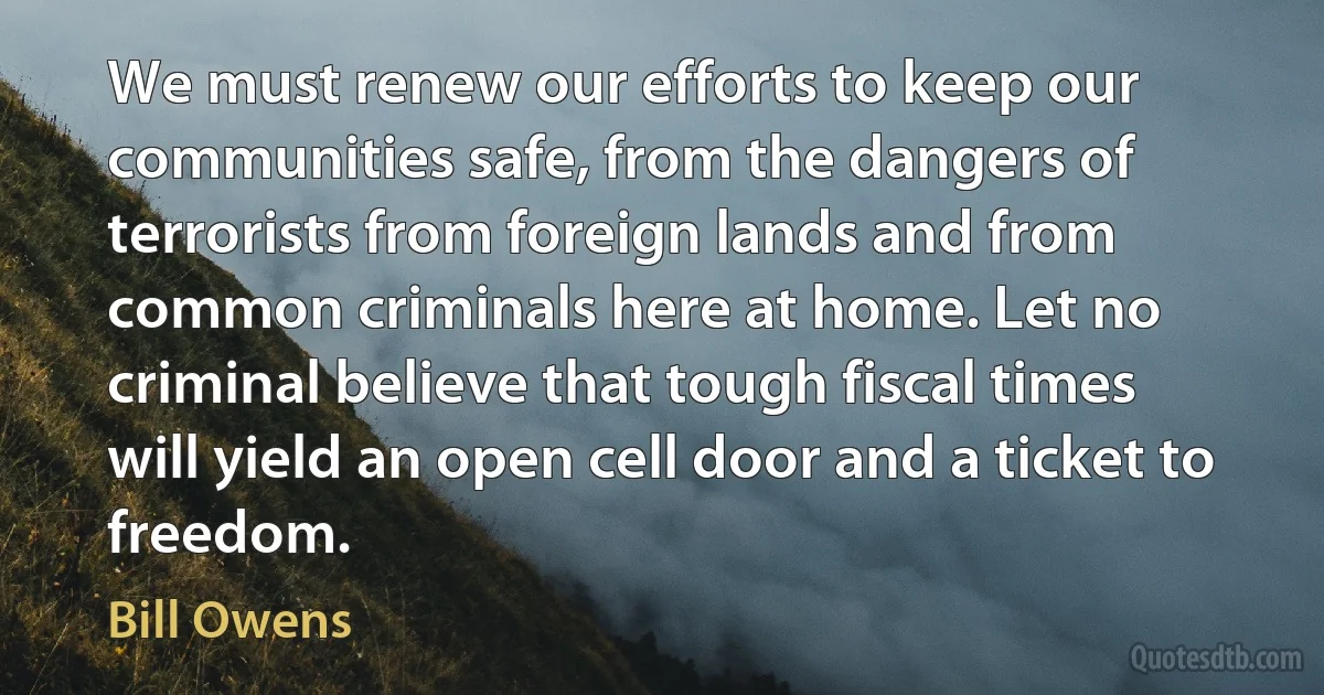 We must renew our efforts to keep our communities safe, from the dangers of terrorists from foreign lands and from common criminals here at home. Let no criminal believe that tough fiscal times will yield an open cell door and a ticket to freedom. (Bill Owens)