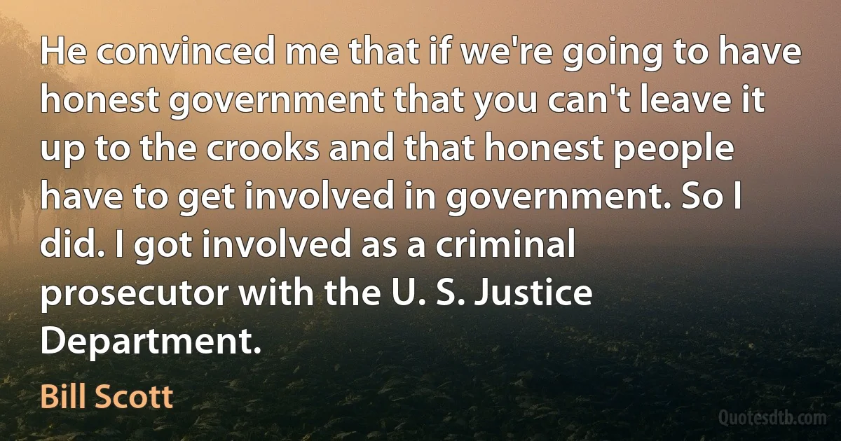 He convinced me that if we're going to have honest government that you can't leave it up to the crooks and that honest people have to get involved in government. So I did. I got involved as a criminal prosecutor with the U. S. Justice Department. (Bill Scott)