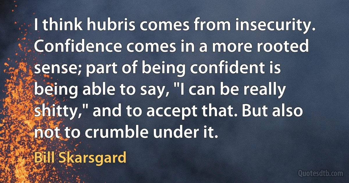 I think hubris comes from insecurity. Confidence comes in a more rooted sense; part of being confident is being able to say, "I can be really shitty," and to accept that. But also not to crumble under it. (Bill Skarsgard)