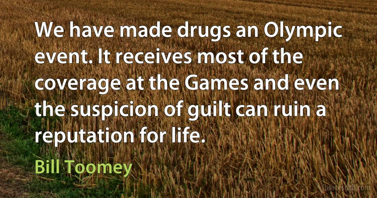 We have made drugs an Olympic event. It receives most of the coverage at the Games and even the suspicion of guilt can ruin a reputation for life. (Bill Toomey)