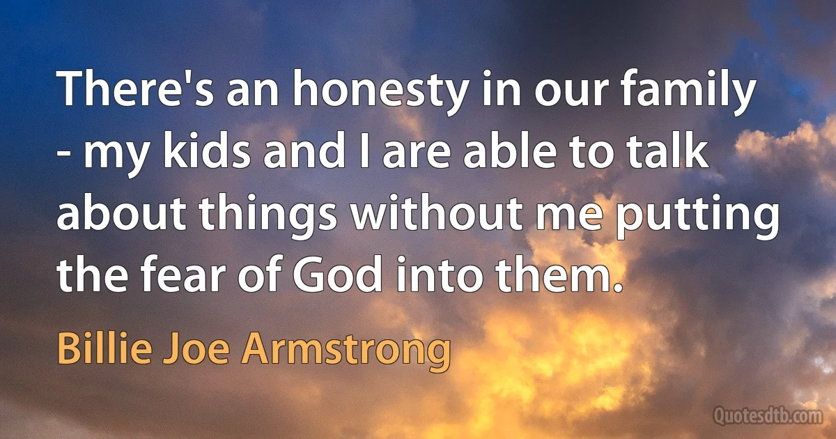 There's an honesty in our family - my kids and I are able to talk about things without me putting the fear of God into them. (Billie Joe Armstrong)